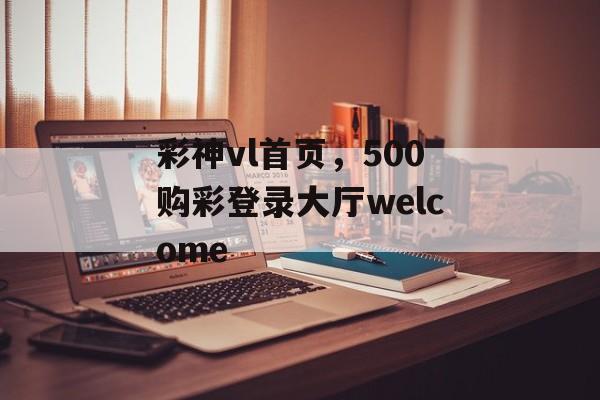 彩神vl首页，500购彩登录大厅welcome