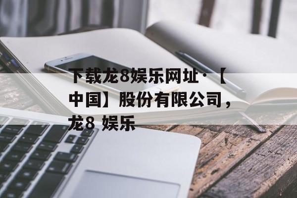 下载龙8娱乐网址·【中国】股份有限公司，龙8 娱乐