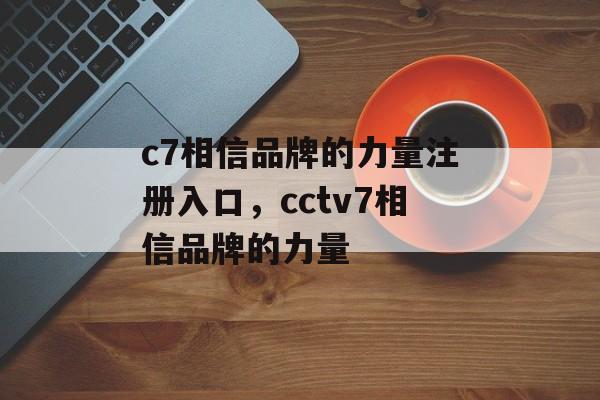 c7相信品牌的力量注册入口，cctv7相信品牌的力量