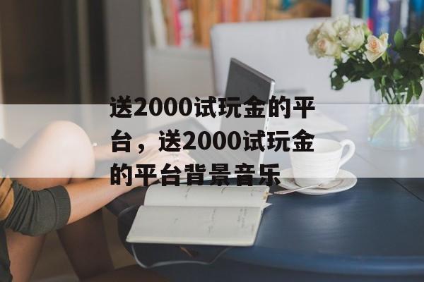 送2000试玩金的平台，送2000试玩金的平台背景音乐