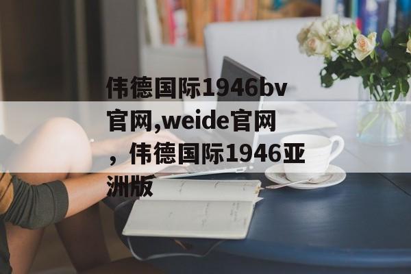 伟德国际1946bv官网,weide官网，伟德国际1946亚洲版