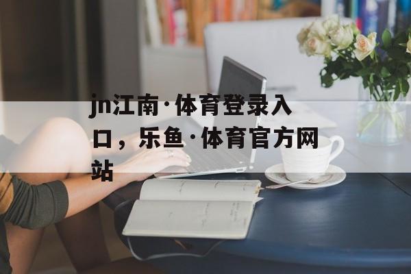 jn江南·体育登录入口，乐鱼·体育官方网站