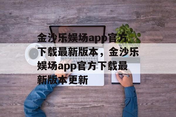 金沙乐娱场app官方下载最新版本，金沙乐娱场app官方下载最新版本更新