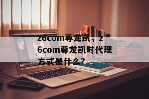 z6com尊龙凯，z6com尊龙凯时代理方式是什么?