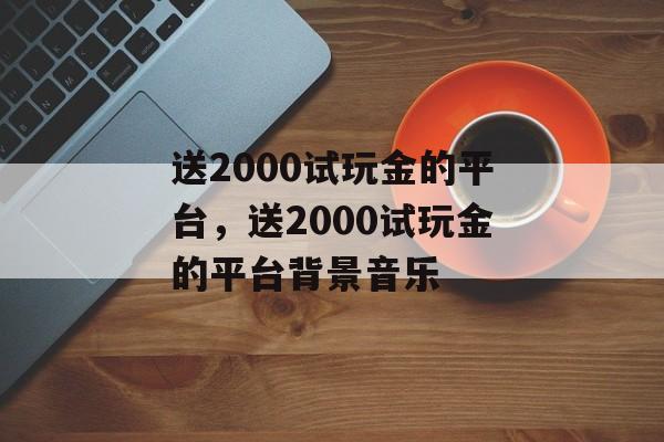 送2000试玩金的平台，送2000试玩金的平台背景音乐